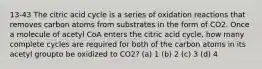 13-43 The citric acid cycle is a series of oxidation reactions that removes carbon atoms from substrates in the form of CO2. Once a molecule of acetyl CoA enters the citric acid cycle, how many complete cycles are required for both of the carbon atoms in its acetyl groupto be oxidized to CO2? (a) 1 (b) 2 (c) 3 (d) 4