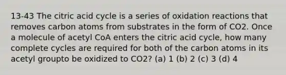 13-43 The citric acid cycle is a series of oxidation reactions that removes carbon atoms from substrates in the form of CO2. Once a molecule of acetyl CoA enters the citric acid cycle, how many complete cycles are required for both of the carbon atoms in its acetyl groupto be oxidized to CO2? (a) 1 (b) 2 (c) 3 (d) 4