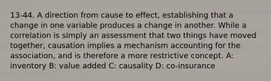 13-44. A direction from cause to effect, establishing that a change in one variable produces a change in another. While a correlation is simply an assessment that two things have moved together, causation implies a mechanism accounting for the association, and is therefore a more restrictive concept. A: inventory B: value added C: causality D: co-insurance