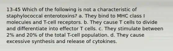 13-45 Which of the following is not a characteristic of staphylococcal enterotoxins? a. They bind to MHC class I molecules and T-cell receptors. b. They cause T cells to divide and differentiate into effector T cells. c. They stimulate between 2% and 20% of the total T-cell population. d. They cause excessive synthesis and release of cytokines.