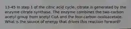 13-45 In step 1 of the citric acid cycle, citrate is generated by the enzyme citrate synthase. The enzyme combines the two-carbon acetyl group from acetyl CoA and the four-carbon oxaloacetate. What is the source of energy that drives this reaction forward?