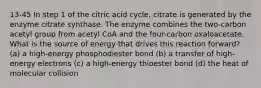 13-45 In step 1 of the citric acid cycle, citrate is generated by the enzyme citrate synthase. The enzyme combines the two-carbon acetyl group from acetyl CoA and the four-carbon oxaloacetate. What is the source of energy that drives this reaction forward? (a) a high-energy phosphodiester bond (b) a transfer of high-energy electrons (c) a high-energy thioester bond (d) the heat of molecular collision