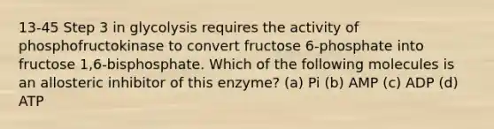 13-45 Step 3 in glycolysis requires the activity of phosphofructokinase to convert fructose 6-phosphate into fructose 1,6-bisphosphate. Which of the following molecules is an allosteric inhibitor of this enzyme? (a) Pi (b) AMP (c) ADP (d) ATP