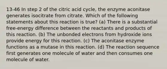 13-46 In step 2 of the citric acid cycle, the enzyme aconitase generates isocitrate from citrate. Which of the following statements about this reaction is true? (a) There is a substantial free-energy difference between the reactants and products of this reaction. (b) The unbonded electrons from hydroxide ions provide energy for this reaction. (c) The aconitase enzyme functions as a mutase in this reaction. (d) The reaction sequence first generates one molecule of water and then consumes one molecule of water.