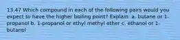 13.47 Which compound in each of the following pairs would you expect to have the higher boiling point? Explain. a. butane or 1-propanol b. 1-propanol or ethyl methyl ether c. ethanol or 1-butanol