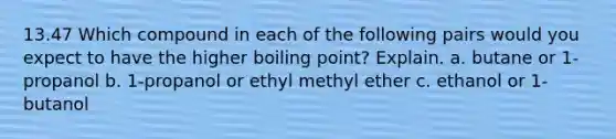 13.47 Which compound in each of the following pairs would you expect to have the higher boiling point? Explain. a. butane or 1-propanol b. 1-propanol or ethyl methyl ether c. ethanol or 1-butanol