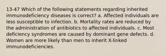 13-47 Which of the following statements regarding inherited immunodeficiency diseases is correct? a. Affected individuals are less susceptible to infection. b. Mortality rates are reduced by the administration of antibiotics to affected individuals. c. Most deficiency syndromes are caused by dominant gene defects. d. Women are more likely than men to inherit X-linked immunodeficiencies.