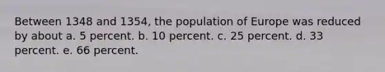 Between 1348 and 1354, the population of Europe was reduced by about a. 5 percent. b. 10 percent. c. 25 percent. d. 33 percent. e. 66 percent.