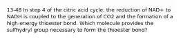 13-48 In step 4 of the citric acid cycle, the reduction of NAD+ to NADH is coupled to the generation of CO2 and the formation of a high-energy thioester bond. Which molecule provides the sulfhydryl group necessary to form the thioester bond?