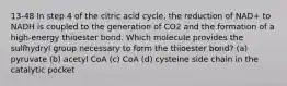 13-48 In step 4 of the citric acid cycle, the reduction of NAD+ to NADH is coupled to the generation of CO2 and the formation of a high-energy thioester bond. Which molecule provides the sulfhydryl group necessary to form the thioester bond? (a) pyruvate (b) acetyl CoA (c) CoA (d) cysteine side chain in the catalytic pocket