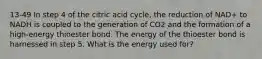 13-49 In step 4 of the citric acid cycle, the reduction of NAD+ to NADH is coupled to the generation of CO2 and the formation of a high-energy thioester bond. The energy of the thioester bond is harnessed in step 5. What is the energy used for?