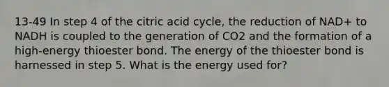 13-49 In step 4 of the citric acid cycle, the reduction of NAD+ to NADH is coupled to the generation of CO2 and the formation of a high-energy thioester bond. The energy of the thioester bond is harnessed in step 5. What is the energy used for?