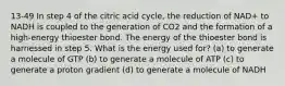 13-49 In step 4 of the citric acid cycle, the reduction of NAD+ to NADH is coupled to the generation of CO2 and the formation of a high-energy thioester bond. The energy of the thioester bond is harnessed in step 5. What is the energy used for? (a) to generate a molecule of GTP (b) to generate a molecule of ATP (c) to generate a proton gradient (d) to generate a molecule of NADH