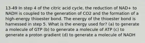 13-49 In step 4 of the citric acid cycle, the reduction of NAD+ to NADH is coupled to the generation of CO2 and the formation of a high-energy thioester bond. The energy of the thioester bond is harnessed in step 5. What is the energy used for? (a) to generate a molecule of GTP (b) to generate a molecule of ATP (c) to generate a proton gradient (d) to generate a molecule of NADH