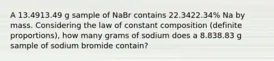 A 13.4913.49 g sample of NaBr contains 22.3422.34% Na by mass. Considering the law of constant composition (definite proportions), how many grams of sodium does a 8.838.83 g sample of sodium bromide contain?