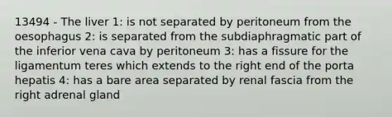 13494 - The liver 1: is not separated by peritoneum from the oesophagus 2: is separated from the subdiaphragmatic part of the inferior vena cava by peritoneum 3: has a fissure for the ligamentum teres which extends to the right end of the porta hepatis 4: has a bare area separated by renal fascia from the right adrenal gland