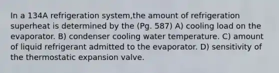 In a 134A refrigeration system,the amount of refrigeration superheat is determined by the (Pg. 587) A) cooling load on the evaporator. B) condenser cooling water temperature. C) amount of liquid refrigerant admitted to the evaporator. D) sensitivity of the thermostatic expansion valve.