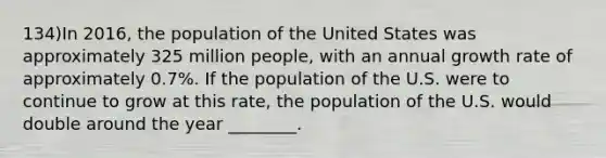 134)In 2016, the population of the United States was approximately 325 million people, with an annual growth rate of approximately 0.7%. If the population of the U.S. were to continue to grow at this rate, the population of the U.S. would double around the year ________.