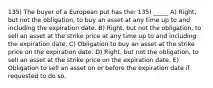 135) The buyer of a European put has the: 135) _____ A) Right, but not the obligation, to buy an asset at any time up to and including the expiration date. B) Right, but not the obligation, to sell an asset at the strike price at any time up to and including the expiration date. C) Obligation to buy an asset at the strike price on the expiration date. D) Right, but not the obligation, to sell an asset at the strike price on the expiration date. E) Obligation to sell an asset on or before the expiration date if requested to do so.