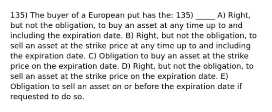 135) The buyer of a European put has the: 135) _____ A) Right, but not the obligation, to buy an asset at any time up to and including the expiration date. B) Right, but not the obligation, to sell an asset at the strike price at any time up to and including the expiration date. C) Obligation to buy an asset at the strike price on the expiration date. D) Right, but not the obligation, to sell an asset at the strike price on the expiration date. E) Obligation to sell an asset on or before the expiration date if requested to do so.