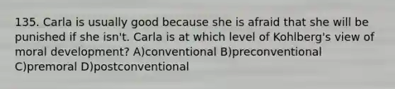 135. Carla is usually good because she is afraid that she will be punished if she isn't. Carla is at which level of Kohlberg's view of moral development? A)conventional B)preconventional C)premoral D)postconventional