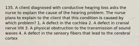 135. A client diagnosed with conductive hearing loss asks the nurse to explain the cause of the hearing problem. The nurse plans to explain to the client that this condition is caused by which problem? 1. A defect in the cochlea 2. A defect in cranial nerve VIII 3. A physical obstruction to the transmission of sound waves 4. A defect in the sensory fibers that lead to the cerebral cortex