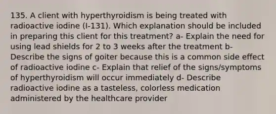 135. A client with hyperthyroidism is being treated with radioactive iodine (I-131). Which explanation should be included in preparing this client for this treatment? a- Explain the need for using lead shields for 2 to 3 weeks after the treatment b- Describe the signs of goiter because this is a common side effect of radioactive iodine c- Explain that relief of the signs/symptoms of hyperthyroidism will occur immediately d- Describe radioactive iodine as a tasteless, colorless medication administered by the healthcare provider