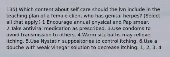 135) Which content about self-care should the lvn include in the teaching plan of a female client who has genital herpes? (Select all that apply.) 1.Encourage annual physical and Pap smear. 2.Take antiviral medication as prescribed. 3.Use condoms to avoid transmission to others. 4.Warm sitz baths may relieve itching. 5.Use Nystatin suppositories to control itching. 6.Use a douche with weak vinegar solution to decrease itching. 1, 2, 3, 4