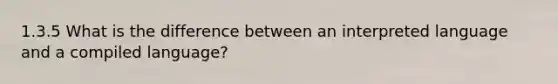 1.3.5 What is the difference between an interpreted language and a compiled language?