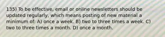 135) To be effective, email or online newsletters should be updated regularly, which means posting of new material a minimum of: A) once a week. B) two to three times a week. C) two to three times a month. D) once a month.