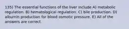 135) The essential functions of the liver include A) metabolic regulation. B) hematological regulation. C) bile production. D) albumin production for blood osmotic pressure. E) All of the answers are correct.