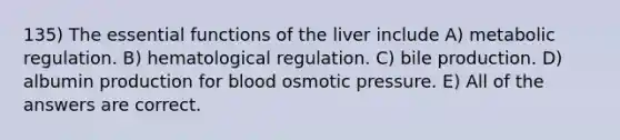 135) The essential functions of the liver include A) metabolic regulation. B) hematological regulation. C) bile production. D) albumin production for blood osmotic pressure. E) All of the answers are correct.