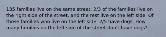 135 families live on the same street, 2/3 of the families live on the right side of the street, and the rest live on the left side. Of those families who live on the left side, 2/5 have dogs. How many families on the left side of the street don't have dogs?