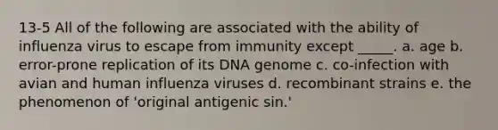 13-5 All of the following are associated with the ability of influenza virus to escape from immunity except _____. a. age b. error-prone replication of its DNA genome c. co-infection with avian and human influenza viruses d. recombinant strains e. the phenomenon of 'original antigenic sin.'