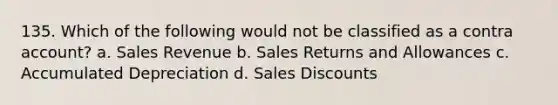 135. Which of the following would not be classified as a contra account? a. Sales Revenue b. Sales Returns and Allowances c. Accumulated Depreciation d. Sales Discounts