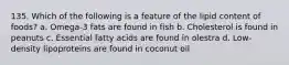 135. Which of the following is a feature of the lipid content of foods? a. Omega-3 fats are found in fish b. Cholesterol is found in peanuts c. Essential fatty acids are found in olestra d. Low-density lipoproteins are found in coconut oil