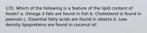 135. Which of the following is a feature of the lipid content of foods? a. Omega-3 fats are found in fish b. Cholesterol is found in peanuts c. Essential fatty acids are found in olestra d. Low-density lipoproteins are found in coconut oil