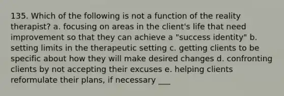 135. Which of the following is not a function of the reality therapist? a. focusing on areas in the client's life that need improvement so that they can achieve a "success identity" b. setting limits in the therapeutic setting c. getting clients to be specific about how they will make desired changes d. confronting clients by not accepting their excuses e. helping clients reformulate their plans, if necessary ___