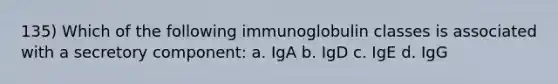 135) Which of the following immunoglobulin classes is associated with a secretory component: a. IgA b. IgD c. IgE d. IgG