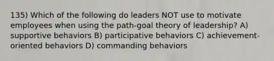 135) Which of the following do leaders NOT use to motivate employees when using the path-goal theory of leadership? A) supportive behaviors B) participative behaviors C) achievement-oriented behaviors D) commanding behaviors