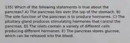 135) Which of the following statements is true about the pancreas? A) The pancreas lies over the top of the stomach. B) The sole function of the pancreas is to produce hormones. C) The pituitary gland produces stimulating hormones that control the pancreas. D) The islets contain a variety of different cells producing different hormones. E) The pancreas stores glucose, which can be released into the blood.