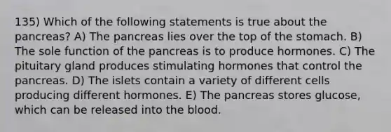 135) Which of the following statements is true about the pancreas? A) The pancreas lies over the top of the stomach. B) The sole function of the pancreas is to produce hormones. C) The pituitary gland produces stimulating hormones that control the pancreas. D) The islets contain a variety of different cells producing different hormones. E) The pancreas stores glucose, which can be released into the blood.