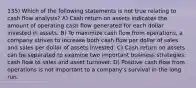 135) Which of the following statements is not true relating to cash flow analysis? A) Cash return on assets indicates the amount of operating cash flow generated for each dollar invested in assets. B) To maximize cash flow from operations, a company strives to increase both cash flow per dollar of sales and sales per dollar of assets invested. C) Cash return on assets can be separated to examine two important business strategies: cash flow to sales and asset turnover. D) Positive cash flow from operations is not important to a company's survival in the long run.