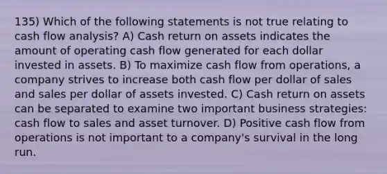 135) Which of the following statements is not true relating to cash flow analysis? A) Cash return on assets indicates the amount of operating cash flow generated for each dollar invested in assets. B) To maximize cash flow from operations, a company strives to increase both cash flow per dollar of sales and sales per dollar of assets invested. C) Cash return on assets can be separated to examine two important business strategies: cash flow to sales and asset turnover. D) Positive cash flow from operations is not important to a company's survival in the long run.