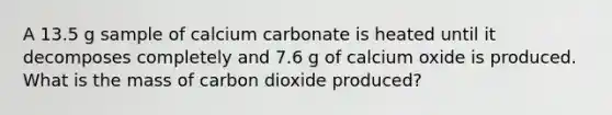 A 13.5 g sample of calcium carbonate is heated until it decomposes completely and 7.6 g of calcium oxide is produced. What is the mass of carbon dioxide produced?