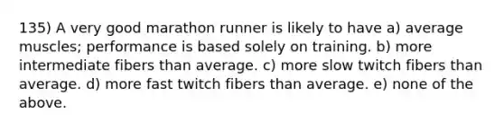 135) A very good marathon runner is likely to have a) average muscles; performance is based solely on training. b) more intermediate fibers than average. c) more slow twitch fibers than average. d) more fast twitch fibers than average. e) none of the above.