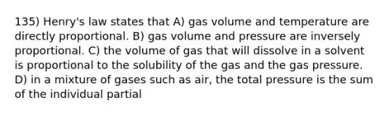 135) Henry's law states that A) gas volume and temperature are directly proportional. B) gas volume and pressure are inversely proportional. C) the volume of gas that will dissolve in a solvent is proportional to the solubility of the gas and the gas pressure. D) in a mixture of gases such as air, the total pressure is the sum of the individual partial