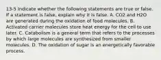 13-5 Indicate whether the following statements are true or false. If a statement is false, explain why it is false. A. CO2 and H2O are generated during the oxidation of food molecules. B. Activated carrier molecules store heat energy for the cell to use later. C. Catabolism is a general term that refers to the processes by which large molecules are synthesized from smaller molecules. D. The oxidation of sugar is an energetically favorable process.