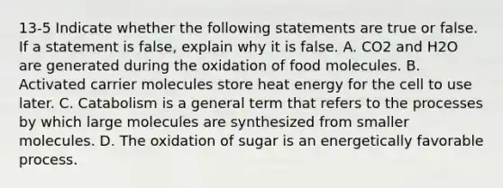 13-5 Indicate whether the following statements are true or false. If a statement is false, explain why it is false. A. CO2 and H2O are generated during the oxidation of food molecules. B. Activated carrier molecules store heat energy for the cell to use later. C. Catabolism is a general term that refers to the processes by which large molecules are synthesized from smaller molecules. D. The oxidation of sugar is an energetically favorable process.