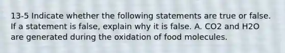 13-5 Indicate whether the following statements are true or false. If a statement is false, explain why it is false. A. CO2 and H2O are generated during the oxidation of food molecules.